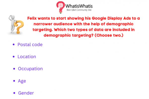 Felix wants to start showing his Google Display Ads to a narrower audience with the help of demographic targeting. Which two types of data are included in demographic targeting? (Choose two.)