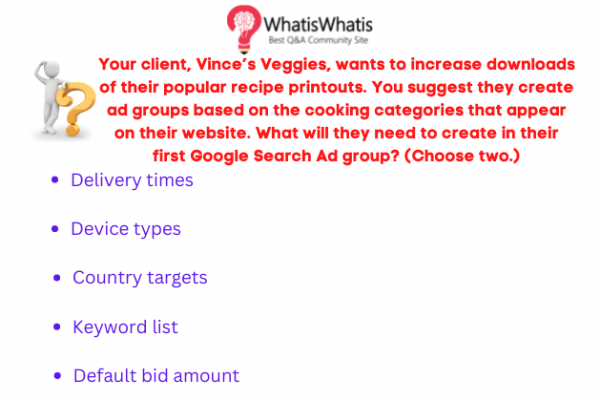 Your client, Vince’s Veggies, wants to increase downloads of their popular recipe printouts. You suggest they create ad groups based on the cooking categories that appear on their website. What will they need to create in their first Google Search Ad group? (Choose two.)